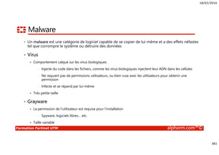 18/02/2016
381
Formation Fortinet UTM alphorm.com™©
Malware
• Un malware est une catégorie de logiciel capable de se copier de lui-même et a des effets néfastes
tel que corrompre le système ou détruire des données
• Virus
Comportement calqué sur les virus biologiques
• Injecte du code dans les fichiers, comme les virus biologiques injectent leur ADN dans les cellules
• Ne requiert pas de permissions utilisateurs, ou bien ruse avec les utilisateurs pour obtenir une
permission
• Infecte et se répand par lui-même
Très petite taille
• Grayware
La permission de l’utilisateur est requise pour l’installation
• Spyware, logiciels libres… etc.
Taille variable
 