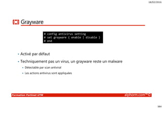 18/02/2016
384
Formation Fortinet UTM alphorm.com™©
Grayware
• Activé par défaut
• Techniquement pas un virus, un grayware reste un malware
Détectable par scan antiviral
Les actions antivirus sont appliquées
# config antivirus setting
# set grayware { enable | disable }
# end
 