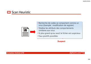 18/02/2016
386
Formation Fortinet UTM alphorm.com™©
Scan Heuristic
Virus-like attribute
+ Virus-like attribute
+ Virus-like attribute
> Heuristic threshold
Suspect
• Recherche de codes se comportant comme un
virus (Exemple : modification de register)
• Totalise les attributs des comportements
similaires aux virus
• Si plus grand qu’au seuil, le fichier est suspicieux
• Faux positifs possibles
 