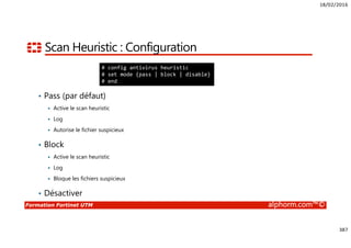18/02/2016
387
Formation Fortinet UTM alphorm.com™©
Scan Heuristic : Configuration
• Pass (par défaut)
Active le scan heuristic
Log
Autorise le fichier suspicieux
• Block
Active le scan heuristic
Log
Bloque les fichiers suspicieux
• Désactiver
# config antivirus heuristic
# set mode {pass | block | disable}
# end
 