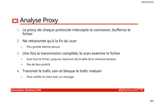 18/02/2016
389
Formation Fortinet UTM alphorm.com™©
Analyse Proxy
1. Le proxy de chaque protocole intercepte la connexion, bufferise le
fichier
2. Ne retransmet qu’à la fin du scan
Plus grande latence perçue
3. Une fois la transmission complète, le scan examine le fichier
Scan tout le fichier, jusqu’au maximum de la taille de la mémoire tampon
Pas de faux positifs
4. Transmet le trafic sain et bloque le trafic malsain
Peut notifier le client avec un message
 