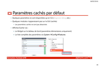 18/02/2016
39
Formation Fortinet UTM alphorm.com™©
Paramètres cachés par défaut
• Quelques paramètres ne sont disponibles qu’en CLI (diagnose debug etc.)
• Quelques modules n’apparaissent pas sur la GUI (cachés)
Les paramètres cachés ne sont pas désactivés
• Afficher/Cacher via :
Le Widget sur le tableau de bord (paramètres élémentaires uniquement)
La liste complète des paramètres via System Config Features
 