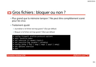18/02/2016
391
Formation Fortinet UTM alphorm.com™©
Gros fichiers : bloquer ou non ?
• Plus grand que la mémoire tampon ? Ne peut être complètement scané
pour les virus
• Traitement ajusté
Journaliser si le fichier est trop grand ? (Oui par défaut)
Bloquer si le fichier est trop grand ? (Non par défaut)
# config firewall profile-protocol-options
# edit <profile-name>
# set oversize [l-<model-limit>]
# set oversize-log {enable | disable}
# config {http | ftp | imap | mapi | pop3 | smtp}
# set options oversize
# end
 