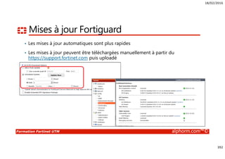 18/02/2016
392
Formation Fortinet UTM alphorm.com™©
Mises à jour Fortiguard
• Les mises à jour automatiques sont plus rapides
• Les mises à jour peuvent être téléchargées manuellement à partir du
https://support.fortinet.com puis uploadé
 