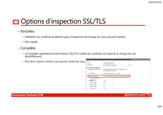 18/02/2016
394
Formation Fortinet UTM alphorm.com™©
Options d’inspection SSL/TLS
• Partielles
Validation du certificat seulement (pas d’inspection de charge, les virus peuvent passer)
Plus rapide
• Complète
Le Fortigate représente la terminaison SSL/TLS (valide les certificats et inspecte la charge lors du
déchiffrement)
Plus lent, mais le contenu est scanné contre les virus
 