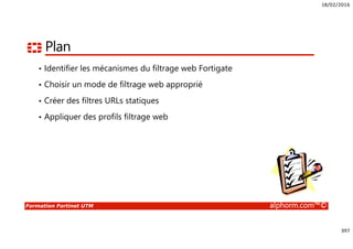 18/02/2016
397
Formation Fortinet UTM alphorm.com™©
Plan
• Identifier les mécanismes du filtrage web Fortigate
• Choisir un mode de filtrage web approprié
• Créer des filtres URLs statiques
• Appliquer des profils filtrage web
 