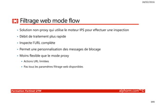 18/02/2016
399
Formation Fortinet UTM alphorm.com™©
Filtrage web mode flow
• Solution non-proxy qui utilise le moteur IPS pour effectuer une inspection
• Débit de traitement plus rapide
• Inspecte l’URL complète
• Permet une personnalisation des messages de blocage
• Moins flexible que le mode proxy
Actions URL limitées
Pas tous les paramètres filtrage web disponibles
 