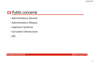 18/02/2016
4
Formation Fortinet UTM alphorm.com™©
Public concerné
• Administrateurs Sécurité
• Administrateurs Réseaux
• Ingénieurs Systèmes
• Consultant infrastructure
• DSI
 