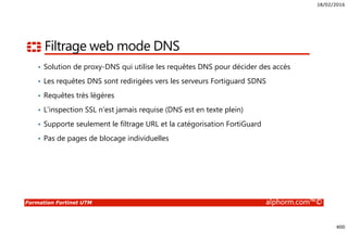 18/02/2016
400
Formation Fortinet UTM alphorm.com™©
Filtrage web mode DNS
• Solution de proxy-DNS qui utilise les requêtes DNS pour décider des accès
• Les requêtes DNS sont redirigées vers les serveurs Fortiguard SDNS
• Requêtes très légères
• L’inspection SSL n’est jamais requise (DNS est en texte plein)
• Supporte seulement le filtrage URL et la catégorisation FortiGuard
• Pas de pages de blocage individuelles
 