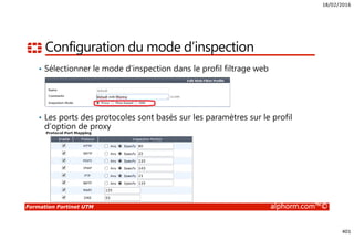 18/02/2016
401
Formation Fortinet UTM alphorm.com™©
Configuration du mode d’inspection
• Sélectionner le mode d’inspection dans le profil filtrage web
• Les ports des protocoles sont basés sur les paramètres sur le profil
d’option de proxy
 
