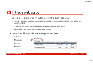 18/02/2016
403
Formation Fortinet UTM alphorm.com™©
Filtrage web static
• Contrôle les accès web en autorisant ou bloquant des URLs
Simple, caractères spéciaux ou expressions régulières peuvent être utilisées pour définir les
modèles d’URL
Si aucune URL ne correspond à la liste, va au prochain contrôle activé
Les entrées dans la liste sont activées dans l’ordre
• Les actions filtrage URL statiques possibles sont :
Autoriser
Monitorer
Bloquer
Exempter
 