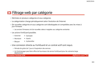 18/02/2016
404
Formation Fortinet UTM alphorm.com™©
Filtrage web par catégorie
• Déclinées en plusieurs catégories et sous catégories
• La catégorisation change périodiquement selon l’évolution de l’Internet
• De nouvelles catégories et sous catégories sont développées et compatibles avec les mises à
jour firmware
Les anciens firmwares ont de nouvelles valeurs mappées aux catégories existantes
• Les actions FortiGuard possibles
Autoriser
Monitorer
Bloquer
• Une connexion directe au FortiGuard et un contrat actif sont requis
Période de grâce de 7 jours à l’expiration des services
Un Fortimanager peut faire office de fournisseur de service FortiGuard pour les scénarios large
déploiement
Exempter
Avertir
Authentifier
 