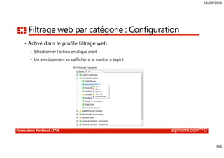 18/02/2016
406
Formation Fortinet UTM alphorm.com™©
Filtrage web par catégorie : Configuration
• Activé dans le profile filtrage web
Sélectionner l’action en clique droit
Un avertissement va s’afficher si le contrat a expiré
 