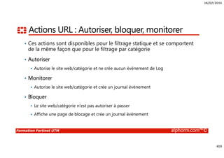 18/02/2016
409
Formation Fortinet UTM alphorm.com™©
Actions URL : Autoriser, bloquer, monitorer
• Ces actions sont disponibles pour le filtrage statique et se comportent
de la même façon que pour le filtrage par catégorie
• Autoriser
Autorise le site web/catégorie et ne crée aucun évènement de Log
• Monitorer
Autorise le site web/catégorie et crée un journal évènement
• Bloquer
Le site web/catégorie n’est pas autoriser à passer
Affiche une page de blocage et crée un journal évènement
 