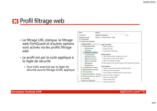 18/02/2016
410
Formation Fortinet UTM alphorm.com™©
Profil filtrage web
• Le filtrage URL statique, le filtrage
web FortiGuard et d’autres options
sont activés via les profils filtrage
web
• Le profil est par la suite appliqué à
la règle de sécurité
Tout trafic examiné par la règle de
sécurité aura le filtrage d’URL appliqué
 