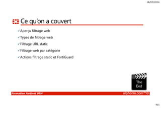 18/02/2016
411
Formation Fortinet UTM alphorm.com™©
Ce qu’on a couvert
Aperçu filtrage web
Types de filtrage web
Filtrage URL static
Filtrage web par catégorie
Actions filtrage static et FortiGuard
 