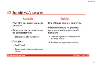 18/02/2016
414
Formation Fortinet UTM alphorm.com™©
Exploits vs. Anomalies
Anomalie
• Peut être des erreurs/attacks
zero-day
• Détectées par des analyseurs
de comportement
Statistiques et heuristiques
• Exemples :
DoS/Flood
Commandes inappropriées du
réseau
Exploits
• Une attaque connue, confirmée
• Détectée lorsque les paquets
correspondent au modèle de
signature :
Filtres et signatures basées sur des
modèles en GUI
Similaire aux signatures antivirus
 