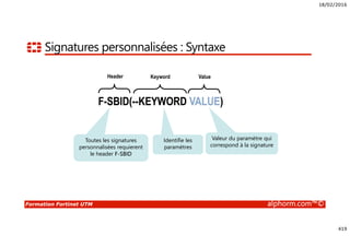 18/02/2016
419
Formation Fortinet UTM alphorm.com™©
Signatures personnalisées : Syntaxe
F-SBID(--KEYWORD VALUE)
Value
Valeur du paramètre qui
correspond à la signature
Header
Toutes les signatures
personnalisées requierent
le header F-SBID
Keyword
Identifie les
paramètres
F-SBID(--KEYWORD VALUE)F-SBID(--KEYWORD VALUE)F-SBID(--KEYWORD VALUE)
 