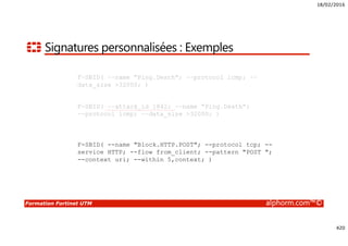 18/02/2016
420
Formation Fortinet UTM alphorm.com™©
Signatures personnalisées : Exemples
F-SBID( --name "Ping.Death"; --protocol icmp; --
data_size >32000; )
F-SBID( --attack_id 1842; --name "Ping.Death";
--protocol icmp; --data_size >32000; )
F-SBID( --name "Ping.Death"; --protocol icmp; --
data_size >32000; )
F-SBID( --name "Block.HTTP.POST"; --protocol tcp; --
service HTTP; --flow from_client; --pattern "POST ";
--context uri; --within 5,context; )
F-SBID( --attack_id 1842; --name "Ping.Death";
--protocol icmp; --data_size >32000; )
 