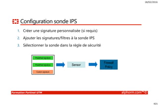18/02/2016
421
Formation Fortinet UTM alphorm.com™©
Configuration sonde IPS
1. Créer une signature personnalisée (si requis)
2. Ajouter les signatures/filtres à la sonde IPS
3. Sélectionner la sonde dans la règle de sécurité
Predefined signature
Predefined signature
Custom signature
Sensor
Firewall
Policy
 