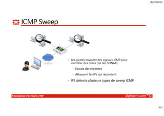 18/02/2016
432
Formation Fortinet UTM alphorm.com™©
ICMP Sweep
• Les pirates envoient des signaux ICMP pour
identifier des cibles (tel des SONAR)
• Écoute des réponses
• Attaquent les IPs qui répondent
• IPS détecte plusieurs types de sweep ICMP
 