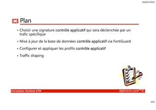 18/02/2016
435
Formation Fortinet UTM alphorm.com™©
Plan
• Choisir une signature contrôle applicatif qui sera déclenchée par un
trafic spécifique
• Mise à jour de la base de données contrôle applicatif via FortiGuard
• Configurer et appliquer les profils contrôle applicatif
• Traffic shaping
 