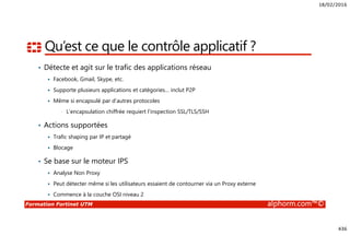 18/02/2016
436
Formation Fortinet UTM alphorm.com™©
Qu’est ce que le contrôle applicatif ?
• Détecte et agit sur le trafic des applications réseau
Facebook, Gmail, Skype, etc.
Supporte plusieurs applications et catégories… inclut P2P
Même si encapsulé par d’autres protocoles
• L’encapsulation chiffrée requiert l’inspection SSL/TLS/SSH
• Actions supportées
Trafic shaping par IP et partagé
Blocage
• Se base sur le moteur IPS
Analyse Non Proxy
Peut détecter même si les utilisateurs essaient de contourner via un Proxy externe
Commence à la couche OSI niveau 2
 