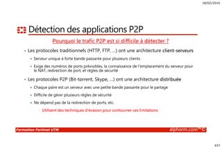 18/02/2016
437
Formation Fortinet UTM alphorm.com™©
Détection des applications P2P
Pourquoi le trafic P2P est si difficile à détecter ?
• Les protocoles traditionnels (HTTP, FTP, …) ont une architecture client-serveurs
Serveur unique à forte bande passante pour plusieurs clients
Exige des numéros de ports prévisibles, la connaissance de l’emplacement du serveur pour
le NAT, redirection de port, et règles de sécurité
• Les protocoles P2P (Bit-torrent, Skype, …) ont une architecture distribuée
Chaque paire est un serveur avec une petite bande passante pour le partage
Difficile de gérer plusieurs règles de sécurité
Ne dépend pas de la redirection de ports, etc.
• Utilisent des techniques d’évasion pour contourner ces limitations
 
