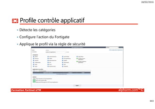 18/02/2016
443
Formation Fortinet UTM alphorm.com™©
Profile contrôle applicatif
• Détecte les catégories
• Configure l’action du Fortigate
• Applique le profil via la règle de sécurité
 