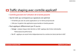 18/02/2016
446
Formation Fortinet UTM alphorm.com™©
Traffic shaping avec contrôle applicatif
• Contrôle granulaire de l’utilisation de la bande passante
• Seul le trafic qui correspond aux signatures est optimisé
N’interfère pas avec les autres applications sur le même port/protocole
Utile pour la gestion des applications gourmandes en bande passante
• Peut appliquer différemment par IP source :
Partagé – analyse chaque client derrière un NAT, applique des limites individuelles
• Petite baisse de performance
Par-IP – applique une seule limite indépendamment du nombre de clients derrière le NAT
 