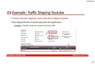 18/02/2016
447
Formation Fortinet UTM alphorm.com™©
Exemple : Traffic Shaping Youtube
• L’action override s’applique avant celle de la catégorie globale
• Peut bloquer/limiter la bande passante de l’application
Exemple : Chat OK, limiter les transfert de fichiers MP3
 