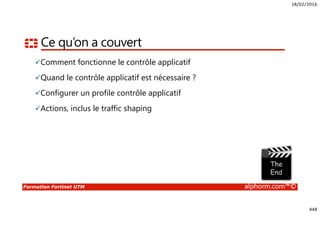 18/02/2016
448
Formation Fortinet UTM alphorm.com™©
Ce qu’on a couvert
Comment fonctionne le contrôle applicatif
Quand le contrôle applicatif est nécessaire ?
Configurer un profile contrôle applicatif
Actions, inclus le traffic shaping
 