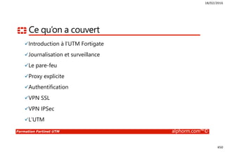 18/02/2016
450
Formation Fortinet UTM alphorm.com™©
Ce qu’on a couvert
Introduction à l’UTM Fortigate
Journalisation et surveillance
Le pare-feu
Proxy explicite
Authentification
VPN SSL
VPN IPSec
L’UTM
 