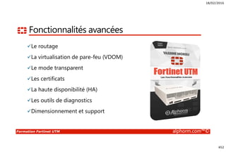 18/02/2016
452
Formation Fortinet UTM alphorm.com™©
Fonctionnalités avancées
Le routage
La virtualisation de pare-feu (VDOM)
Le mode transparent
Les certificats
La haute disponibilité (HA)
Les outils de diagnostics
Dimensionnement et support
 