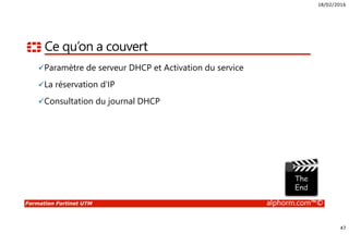18/02/2016
47
Formation Fortinet UTM alphorm.com™©
Ce qu’on a couvert
Paramètre de serveur DHCP et Activation du service
La réservation d’IP
Consultation du journal DHCP
 