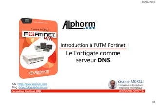 18/02/2016
48
Formation Fortinet UTM alphorm.com™©
Le Fortigate comme
serveur DNS
Introduction à l’UTM Fortinet
Site : http://www.alphorm.com
Blog : http://blog.alphorm.com
Yassine MORSLI
Formateur et Consultant
Ingénierie Informatique
 