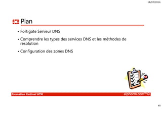 18/02/2016
49
Formation Fortinet UTM alphorm.com™©
Plan
• Fortigate Serveur DNS
• Comprendre les types des services DNS et les méthodes de
résolution
• Configuration des zones DNS
 