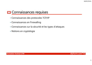 18/02/2016
5
Formation Fortinet UTM alphorm.com™©
Connaissances requises
• Connaissances des protocoles TCP/IP
• Connaissances en Firewalling
• Connaissances sur la sécurité et les types d’attaques
• Notions en cryptologie
 