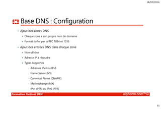 18/02/2016
51
Formation Fortinet UTM alphorm.com™©
Base DNS : Configuration
• Ajout des zones DNS
Chaque zone a son propre nom de domaine
Format défini par la RFC 1034 et 1035
• Ajout des entrées DNS dans chaque zone
Nom d’hôte
Adresse IP à résoudre
Types supportés
• Adresses IPv4 ou IPv6
• Name Server (NS)
• Canonical Name (CNAME)
• Mail exchange (MX)
• IPv4 (PTR) ou IPv6 (PTR)
 