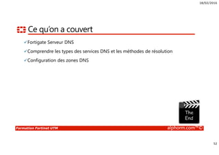18/02/2016
52
Formation Fortinet UTM alphorm.com™©
Ce qu’on a couvert
Fortigate Serveur DNS
Comprendre les types des services DNS et les méthodes de résolution
Configuration des zones DNS
 