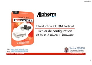 18/02/2016
53
Formation Fortinet UTM alphorm.com™©
Fichier de configuration
et mise à niveau Firmware
Introduction à l’UTM Fortinet
Site : http://www.alphorm.com
Blog : http://blog.alphorm.com
Yassine MORSLI
Formateur et Consultant
Ingénierie Informatique
 