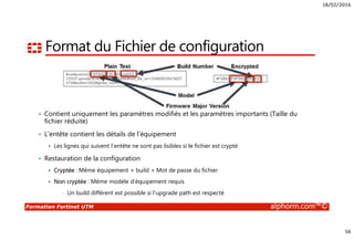 18/02/2016
56
Formation Fortinet UTM alphorm.com™©
Format du Fichier de configuration
• Contient uniquement les paramètres modifiés et les paramètres importants (Taille du
fichier réduite)
• L’entête contient les détails de l’équipement
Les lignes qui suivent l’entête ne sont pas lisibles si le fichier est crypté
• Restauration de la configuration
Cryptée : Même équipement + build + Mot de passe du fichier
Non cryptée : Même modèle d’équipement requis
• Un build différent est possible si l’upgrade path est respecté
 