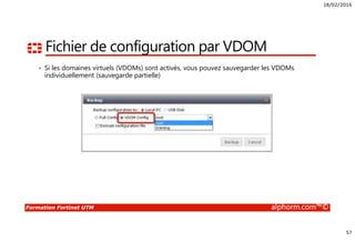 18/02/2016
57
Formation Fortinet UTM alphorm.com™©
Fichier de configuration par VDOM
• Si les domaines virtuels (VDOMs) sont activés, vous pouvez sauvegarder les VDOMs
individuellement (sauvegarde partielle)
 