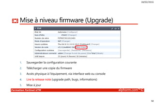 18/02/2016
58
Formation Fortinet UTM alphorm.com™©
Mise à niveau firmware (Upgrade)
1. Sauvegarder la configuration courante
2. Télécharger une copie du firmware
3. Accès physique à l’équipement, via interface web ou console
4. Lire la release note (upgrade path, bugs, informations)
5. Mise à jour
 