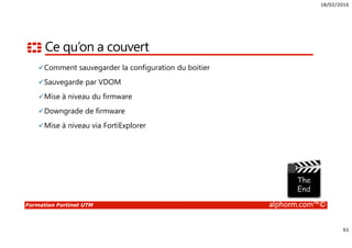 18/02/2016
5
Formation Fortinet UTM alphorm.com™©
Connaissances requises
• Connaissances des protocoles TCP/IP
• Connaissances en Firewalling
• Connaissances sur la sécurité et les types d’attaques
• Notions en cryptologie
 