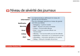 18/02/2016
5
Formation Fortinet UTM alphorm.com™©
Connaissances requises
• Connaissances des protocoles TCP/IP
• Connaissances en Firewalling
• Connaissances sur la sécurité et les types d’attaques
• Notions en cryptologie
 