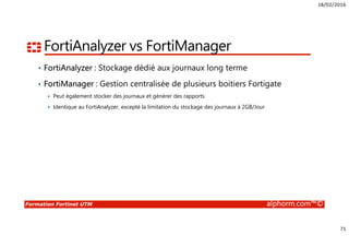 18/02/2016
71
Formation Fortinet UTM alphorm.com™©
FortiAnalyzer vs FortiManager
• FortiAnalyzer : Stockage dédié aux journaux long terme
• FortiManager : Gestion centralisée de plusieurs boitiers Fortigate
Peut également stocker des journaux et générer des rapports
Identique au FortiAnalyzer, excepté la limitation du stockage des journaux à 2GB/Jour
 