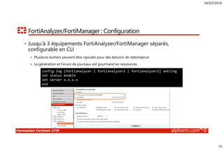 18/02/2016
72
Formation Fortinet UTM alphorm.com™©
FortiAnalyzer/FortiManager : Configuration
• Jusqu’à 3 équipements FortiAnalyzer/FortiManager séparés,
configurable en CLI
Plusieurs boitiers peuvent être rajoutés pour des besoins de redondance
La génération et l’envoi de journaux est gourmand en ressources
config log [fortianalyzer | fortianalyzer2 | fortianalyzer3] setting
set status enable
set server x.x.x.x
end
 