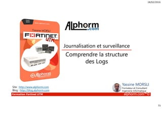 18/02/2016
73
Formation Fortinet UTM alphorm.com™©
Comprendre la structure
des Logs
Journalisation et surveillance
Site : http://www.alphorm.com
Blog : http://blog.alphorm.com
Yassine MORSLI
Formateur et Consultant
Ingénierie Informatique
 