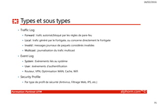 18/02/2016
75
Formation Fortinet UTM alphorm.com™©
Types et sous types
• Traffic Log
Forward : trafic autorisé/bloqué par les règles de pare-feu
Local : trafic généré par le Fortigate, ou concerne directement le Fortigate
Invalid : messages journaux de paquets considérés invalides
Multicast : journalisation du trafic multicast
• Event Log
System : Evènements liés au système
User : évènements d’authentification
Routeur, VPN, Optimisation WAN, Cache, Wifi
• Security Profile
Par type de profil de sécurité (Antivirus, Filtrage Web, IPS, etc.)
 